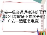 广安一级交通运输造价工程师如何考取证书难度分析(广安一造证书难度)