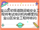 宝山区初级道路运输安全工程师考试培训机构哪里找(宝山区安全工程师培训)