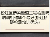 松江区桥梁隧道工程检测师培训机构哪个最好(松江桥隧检测培训优选)