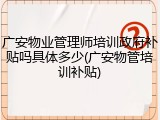 广安物业管理师培训政府补贴吗具体多少(广安物管培训补贴)