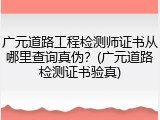 广元道路工程检测师证书从哪里查询真伪？(广元道路检测证书验真)