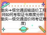 重庆一级交通运输造价工程师如何考取证书难度分析(重庆一级交通造价师考证难度)