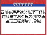 四川交通运输总监理工程师在哪里学怎么报名(川交通监理工程师培训报名)