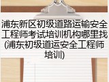 浦东新区初级道路运输安全工程师考试培训机构哪里找(浦东初级道运安全工程师培训)