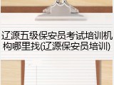 辽源五级保安员考试培训机构哪里找(辽源保安员培训)