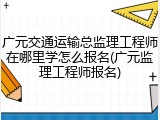 广元交通运输总监理工程师在哪里学怎么报名(广元监理工程师报名)