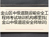 金山区中级道路运输安全工程师考试培训机构哪里找(金山中级道运安全师培训)