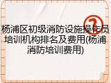 杨浦区初级消防设施操作员培训机构排名及费用(杨浦消防培训费用)