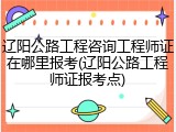 辽阳公路工程咨询工程师证在哪里报考(辽阳公路工程师证报考点)