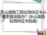 乐山道路工程检测师证书从哪里查询真伪？(乐山道路检测师证书验真)