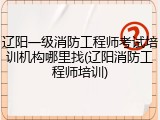 辽阳一级消防工程师考试培训机构哪里找(辽阳消防工程师培训)