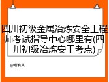 四川初级金属冶炼安全工程师考试指导中心哪里有(四川初级冶炼安工考点)