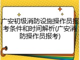 广安初级消防设施操作员报考条件和时间解析(广安消防操作员报考)