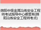 绵阳中级金属冶炼安全工程师考试指导中心哪里有(绵阳冶炼安全工程师考点)
