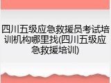 四川五级应急救援员考试培训机构哪里找(四川五级应急救援培训)