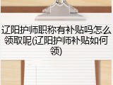 辽阳护师职称有补贴吗怎么领取呢(辽阳护师补贴如何领)
