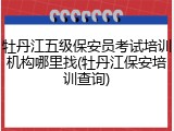 牡丹江五级保安员考试培训机构哪里找(牡丹江保安培训查询)