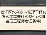 松江区水利专业监理工程师怎么考需要什么条件(水利监理工程师考证条件)