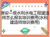 淮安一级水利水电工程建造师怎么报名培训费用(水利建造师培训费用)