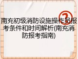 南充初级消防设施操作员报考条件和时间解析(南充消防报考指南)