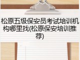 松原五级保安员考试培训机构哪里找(松原保安培训推荐)