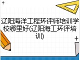 辽阳海洋工程环评师培训学校哪里好(辽阳海工环评培训)