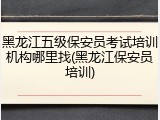黑龙江五级保安员考试培训机构哪里找(黑龙江保安员培训)
