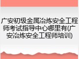 广安初级金属冶炼安全工程师考试指导中心哪里有(广安冶炼安全工程师培训)