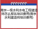 南京一级水利水电工程建造师怎么报名培训费用(南京水利建造师培训费用)