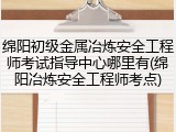 绵阳初级金属冶炼安全工程师考试指导中心哪里有(绵阳冶炼安全工程师考点)