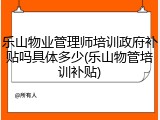 乐山物业管理师培训政府补贴吗具体多少(乐山物管培训补贴)