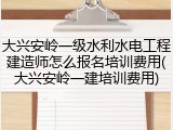 大兴安岭一级水利水电工程建造师怎么报名培训费用(大兴安岭一建培训费用)