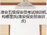 淮安五级保安员考试培训机构哪里找(淮安保安员培训点)