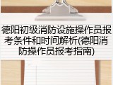 德阳初级消防设施操作员报考条件和时间解析(德阳消防操作员报考指南)