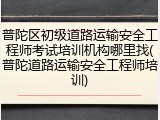 普陀区初级道路运输安全工程师考试培训机构哪里找(普陀道路运输安全工程师培训)