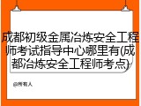 成都初级金属冶炼安全工程师考试指导中心哪里有(成都冶炼安全工程师考点)