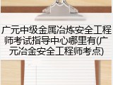 广元中级金属冶炼安全工程师考试指导中心哪里有(广元冶金安全工程师考点)