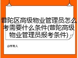 普陀区高级物业管理员怎么考需要什么条件(普陀高级物业管理员报考条件)