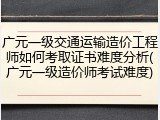 广元一级交通运输造价工程师如何考取证书难度分析(广元一级造价师考试难度)