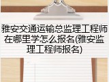 雅安交通运输总监理工程师在哪里学怎么报名(雅安监理工程师报名)