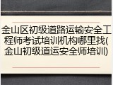 金山区初级道路运输安全工程师考试培训机构哪里找(金山初级道运安全师培训)