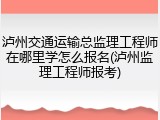 泸州交通运输总监理工程师在哪里学怎么报名(泸州监理工程师报考)