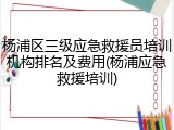 杨浦区三级应急救援员培训机构排名及费用(杨浦应急救援培训)