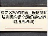 静安区桥梁隧道工程检测师培训机构哪个最好(静安桥隧检测培训)