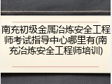 南充初级金属冶炼安全工程师考试指导中心哪里有(南充冶炼安全工程师培训)