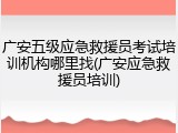 广安五级应急救援员考试培训机构哪里找(广安应急救援员培训)