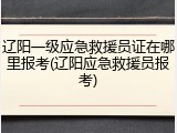 辽阳一级应急救援员证在哪里报考(辽阳应急救援员报考)
