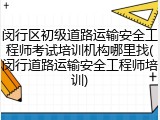 闵行区初级道路运输安全工程师考试培训机构哪里找(闵行道路运输安全工程师培训)
