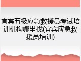 宜宾五级应急救援员考试培训机构哪里找(宜宾应急救援员培训)