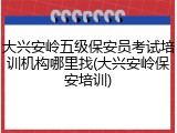大兴安岭五级保安员考试培训机构哪里找(大兴安岭保安培训)
